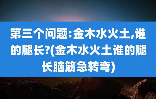 第三个问题:金木水火土,谁的腿长?(金木水火土谁的腿长脑筋急转弯)