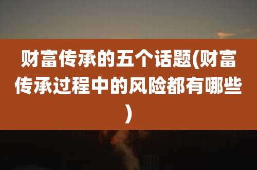 财富传承的五个话题(财富传承过程中的风险都有哪些)