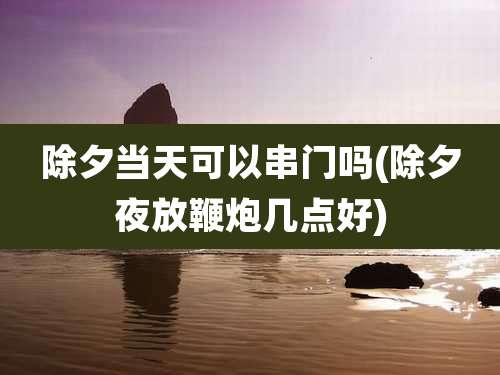 除夕当天可以串门吗(除夕夜放鞭炮几点好)