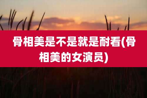 骨相美是不是就是耐看(骨相美的女演员)