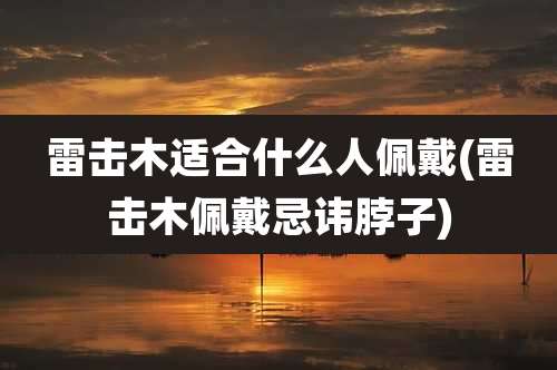 雷击木适合什么人佩戴(雷击木佩戴忌讳脖子)