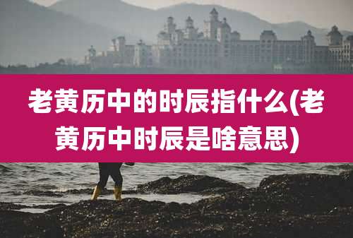 老黄历中的时辰指什么(老黄历中时辰是啥意思)