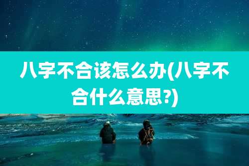 八字不合该怎么办(八字不合什么意思?)