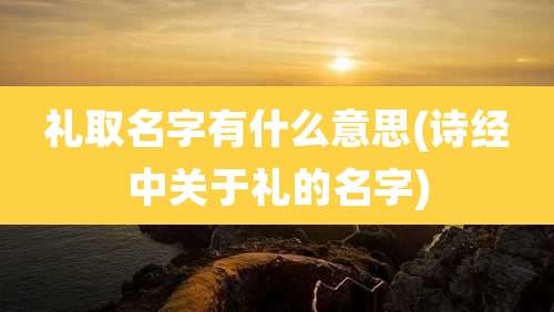 礼取名字有什么意思(诗经中关于礼的名字)