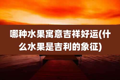 哪种水果寓意吉祥好运(什么水果是吉利的象征)