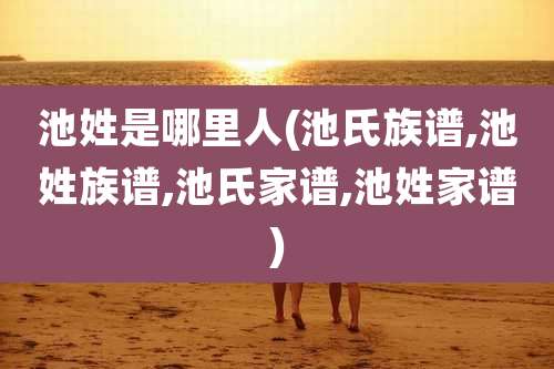 池姓是哪里人(池氏族谱,池姓族谱,池氏家谱,池姓家谱)