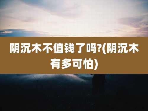 阴沉木不值钱了吗?(阴沉木有多可怕)