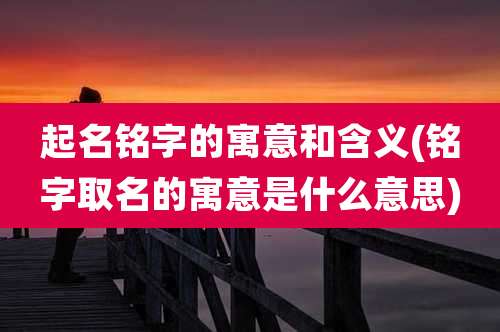 起名铭字的寓意和含义(铭字取名的寓意是什么意思)