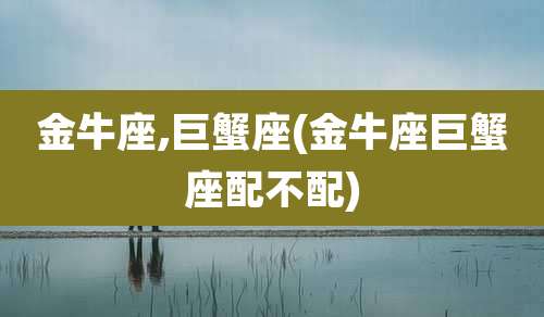 金牛座,巨蟹座(金牛座巨蟹座配不配)