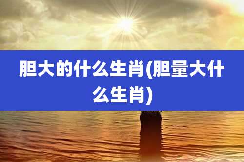 胆大的什么生肖(胆量大什么生肖)