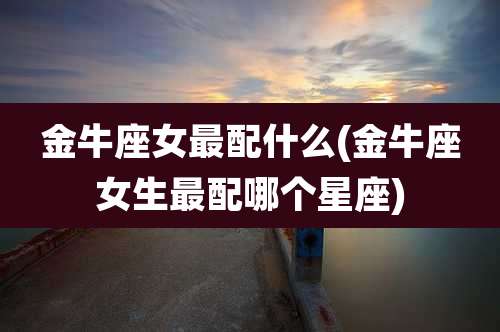 金牛座女最配什么(金牛座女生最配哪个星座)
