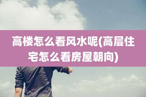 高楼怎么看风水呢(高层住宅怎么看房屋朝向)