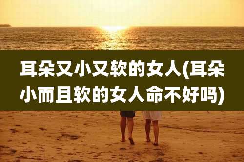 耳朵又小又软的女人(耳朵小而且软的女人命不好吗)