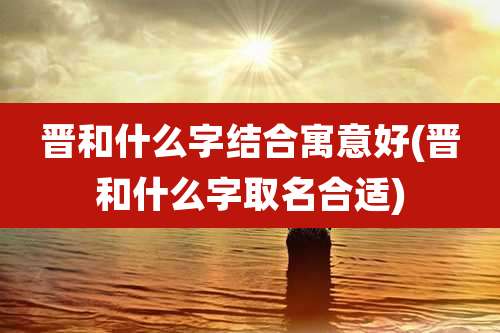 晋和什么字结合寓意好(晋和什么字取名合适)