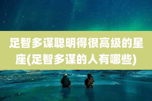 足智多谋聪明得很高级的星座(足智多谋的人有哪些)