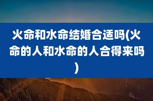 火命和水命结婚合适吗(火命的人和水命的人合得来吗)