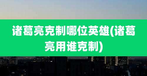 诸葛亮克制哪位英雄(诸葛亮用谁克制)