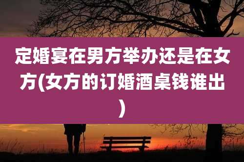 定婚宴在男方举办还是在女方(女方的订婚酒桌钱谁出)