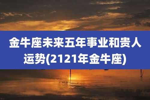 金牛座未来五年事业和贵人运势(2121年金牛座)