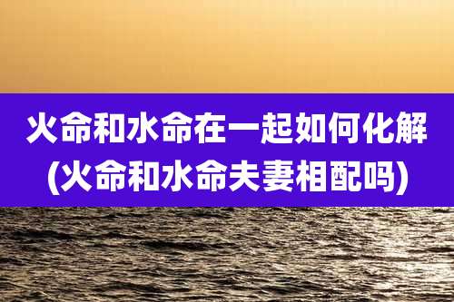 火命和水命在一起如何化解(火命和水命夫妻相配吗)