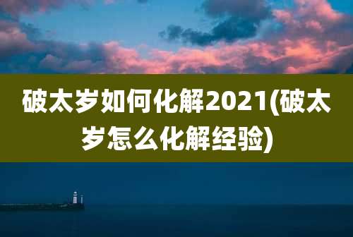 破太岁如何化解2021(破太岁怎么化解经验)