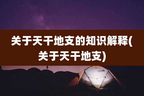 关于天干地支的知识解释(关于天干地支)