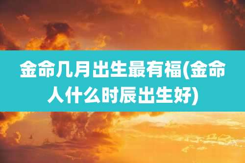 金命几月出生最有福(金命人什么时辰出生好)
