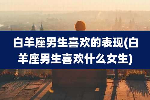 白羊座男生喜欢的表现(白羊座男生喜欢什么女生)