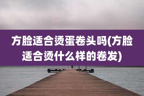 方脸适合烫蛋卷头吗(方脸适合烫什么样的卷发)