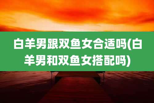 白羊男跟双鱼女合适吗(白羊男和双鱼女搭配吗)