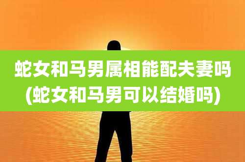 蛇女和马男属相能配夫妻吗(蛇女和马男可以结婚吗)