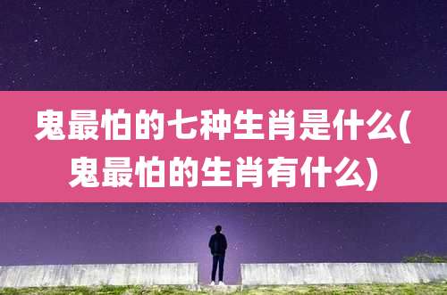 鬼最怕的七种生肖是什么(鬼最怕的生肖有什么)