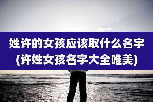 姓许的女孩应该取什么名字(许姓女孩名字大全唯美)