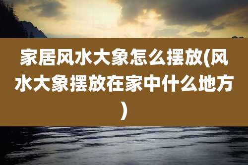 家居风水大象怎么摆放(风水大象摆放在家中什么地方)