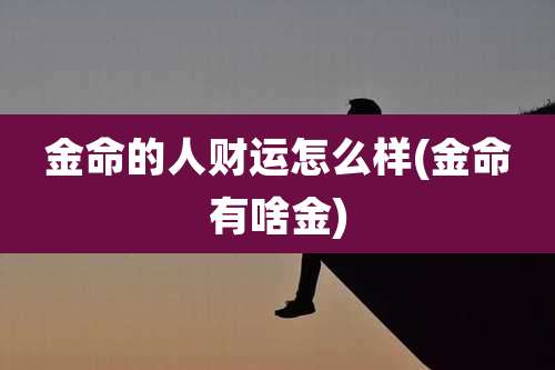 金命的人财运怎么样(金命有啥金)