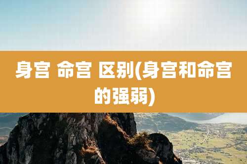 身宫 命宫 区别(身宫和命宫的强弱)