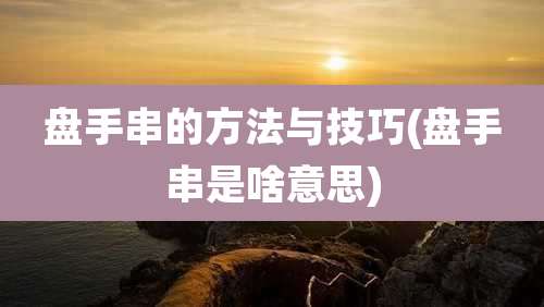 盘手串的方法与技巧(盘手串是啥意思)