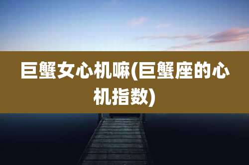 巨蟹女心机嘛(巨蟹座的心机指数)