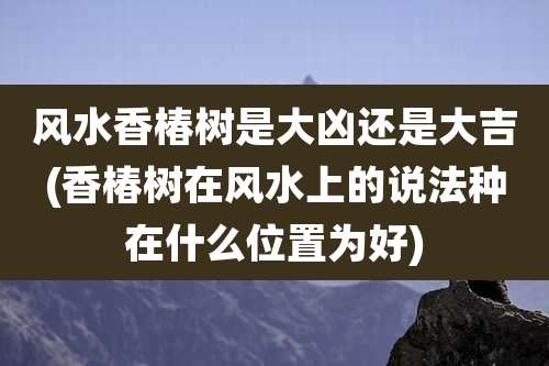 风水香椿树是大凶还是大吉(香椿树在风水上的说法种在什么位置为好)