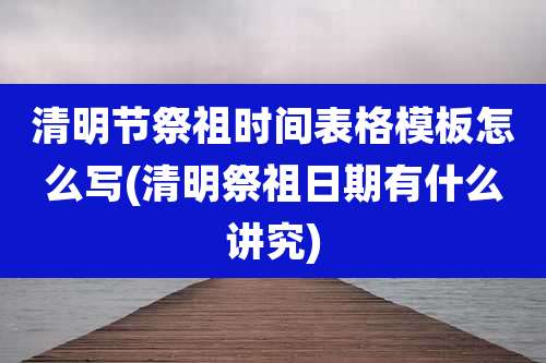 清明节祭祖时间表格模板怎么写(清明祭祖日期有什么讲究)