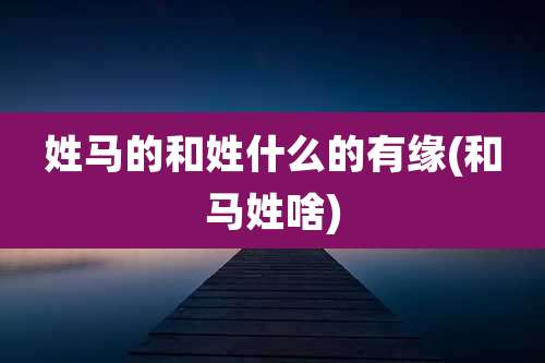 姓马的和姓什么的有缘(和马姓啥)