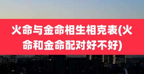 火命与金命相生相克表(火命和金命配对好不好)