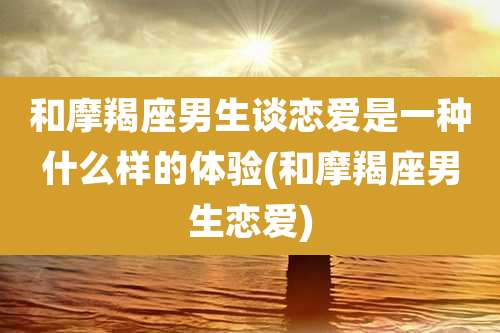 和摩羯座男生谈恋爱是一种什么样的体验(和摩羯座男生恋爱)