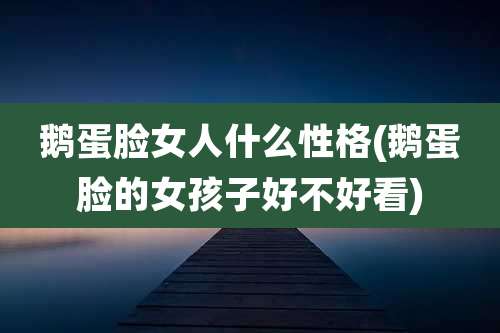 鹅蛋脸女人什么性格(鹅蛋脸的女孩子好不好看)