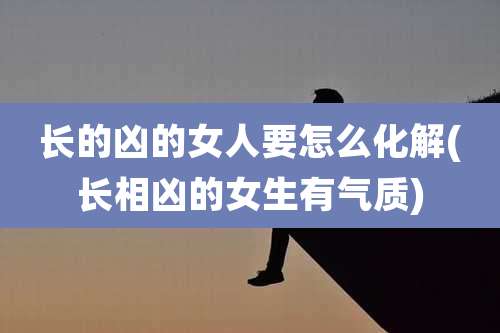 长的凶的女人要怎么化解(长相凶的女生有气质)