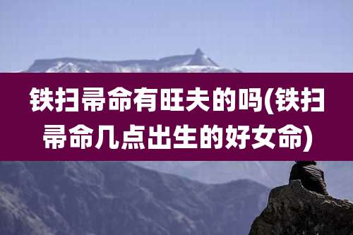 铁扫帚命有旺夫的吗(铁扫帚命几点出生的好女命)