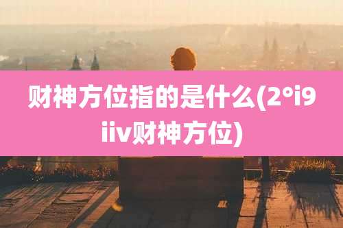 财神方位指的是什么(2°i9iiv财神方位)
