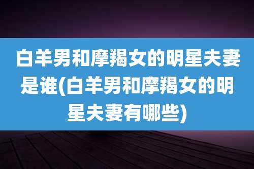 白羊男和摩羯女的明星夫妻是谁(白羊男和摩羯女的明星夫妻有哪些)