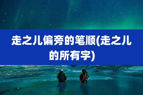 走之儿偏旁的笔顺(走之儿的所有字)
