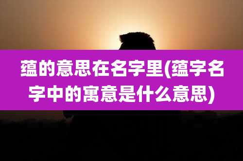 蕴的意思在名字里(蕴字名字中的寓意是什么意思)